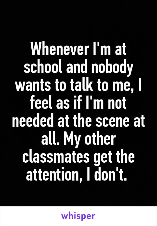 Whenever I'm at school and nobody wants to talk to me, I feel as if I'm not needed at the scene at all. My other classmates get the attention, I don't. 