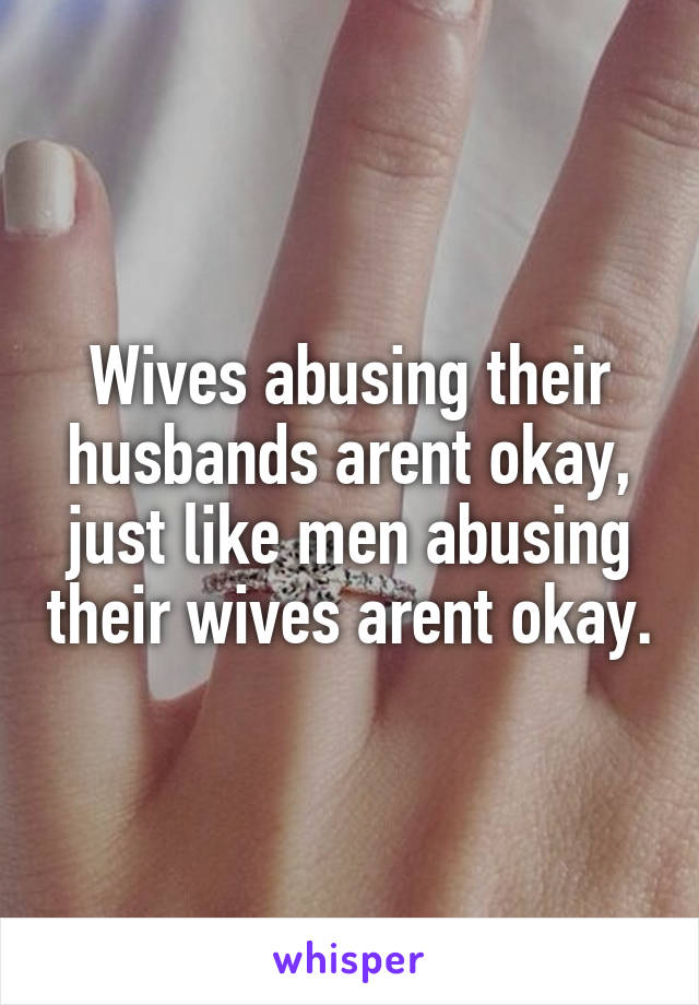 Wives abusing their husbands arent okay, just like men abusing their wives arent okay.