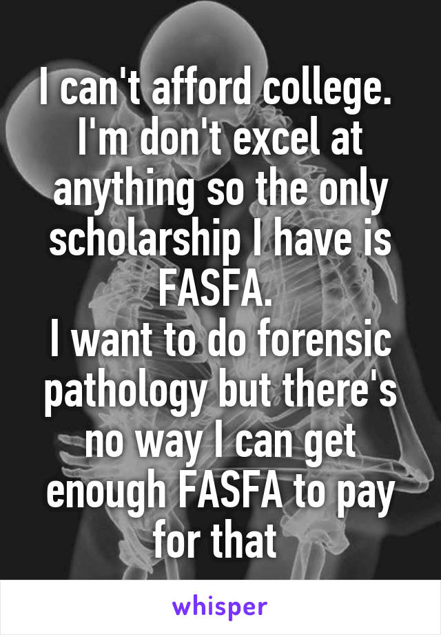 I can't afford college. 
I'm don't excel at anything so the only scholarship I have is FASFA. 
I want to do forensic pathology but there's no way I can get enough FASFA to pay for that 