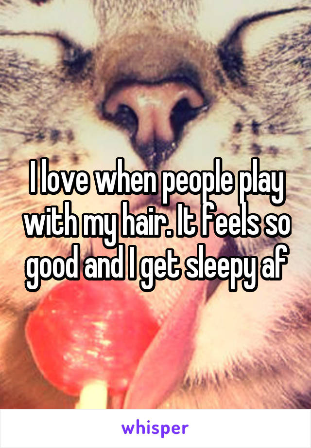 I love when people play with my hair. It feels so good and I get sleepy af