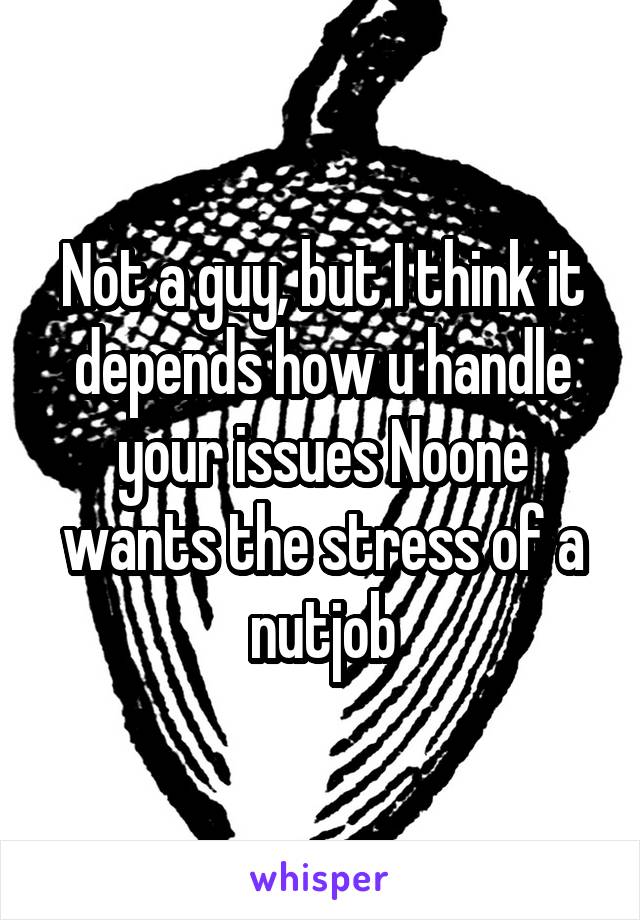 Not a guy, but I think it depends how u handle your issues Noone wants the stress of a nutjob