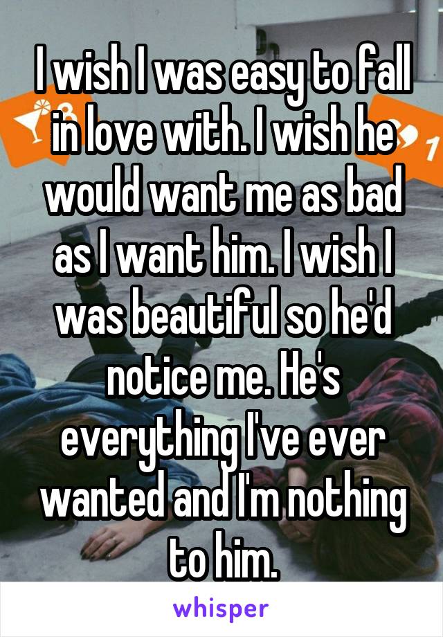 I wish I was easy to fall in love with. I wish he would want me as bad as I want him. I wish I was beautiful so he'd notice me. He's everything I've ever wanted and I'm nothing to him.