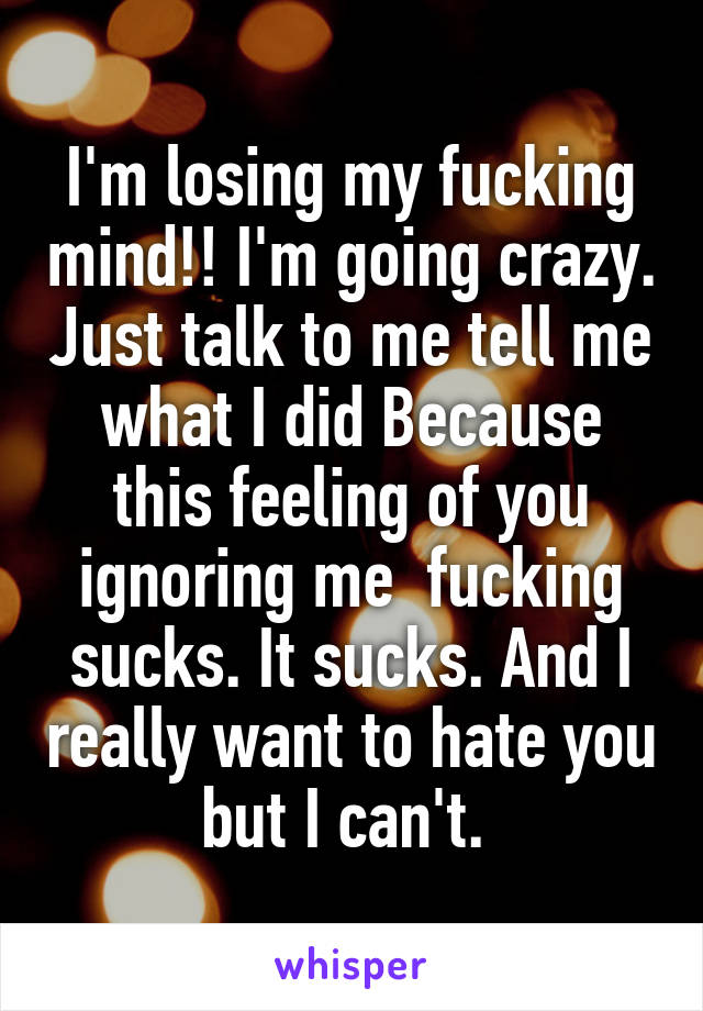 I'm losing my fucking mind!! I'm going crazy. Just talk to me tell me what I did Because this feeling of you ignoring me  fucking sucks. It sucks. And I really want to hate you but I can't. 