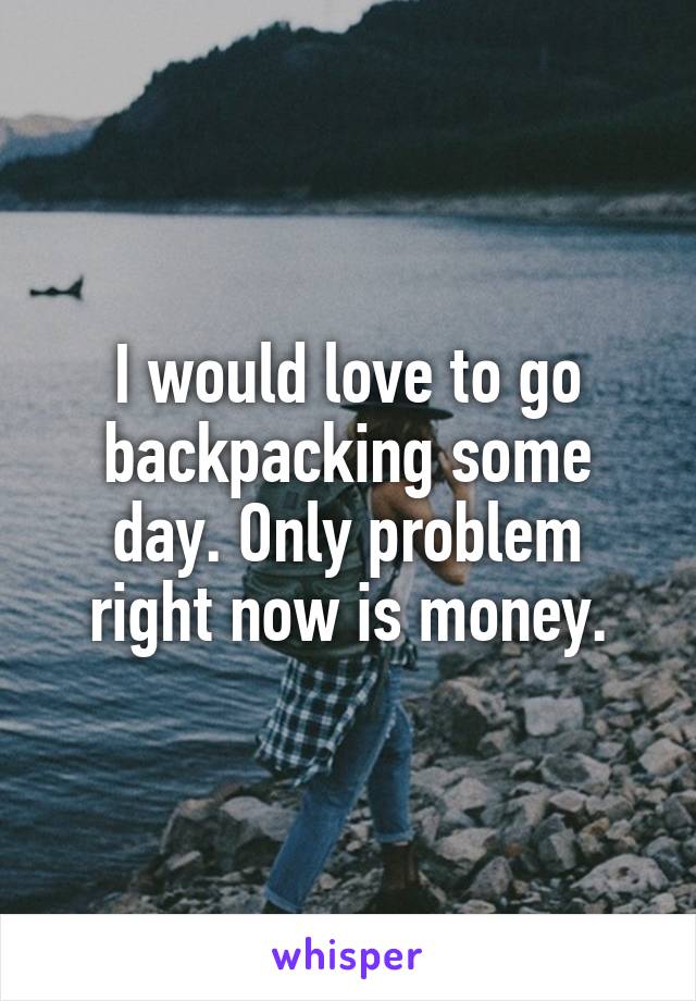 I would love to go backpacking some day. Only problem right now is money.