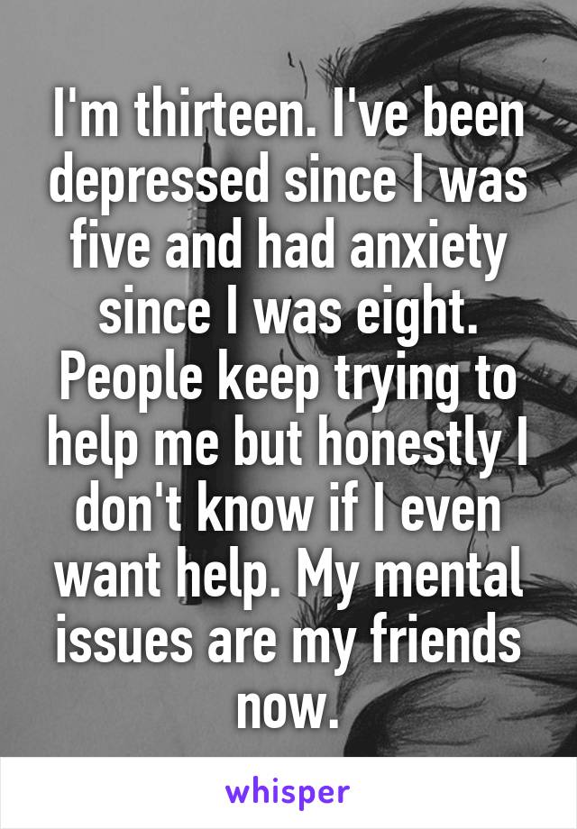 I'm thirteen. I've been depressed since I was five and had anxiety since I was eight. People keep trying to help me but honestly I don't know if I even want help. My mental issues are my friends now.