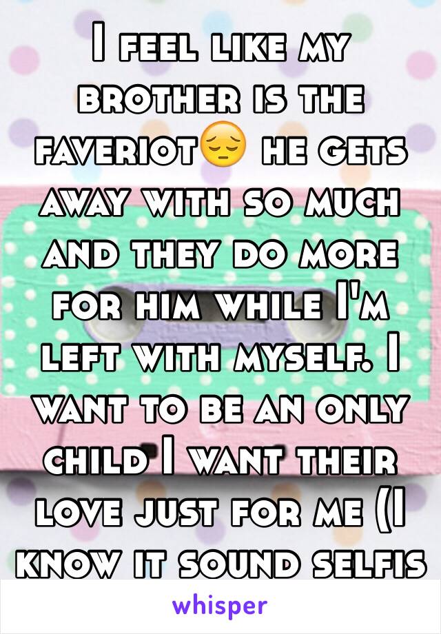 I feel like my brother is the faveriot😔 he gets away with so much and they do more for him while I'm left with myself. I want to be an only child I want their love just for me (I know it sound selfis