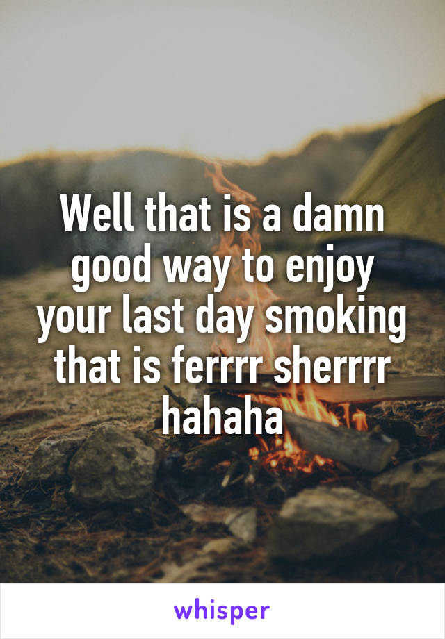 Well that is a damn good way to enjoy your last day smoking that is ferrrr sherrrr hahaha