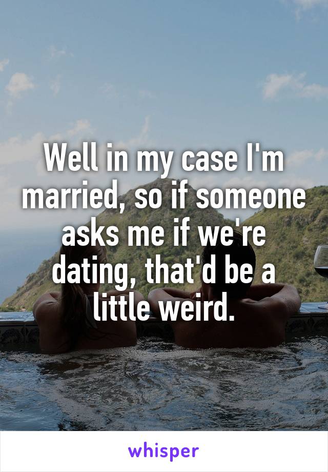 Well in my case I'm married, so if someone asks me if we're dating, that'd be a little weird.