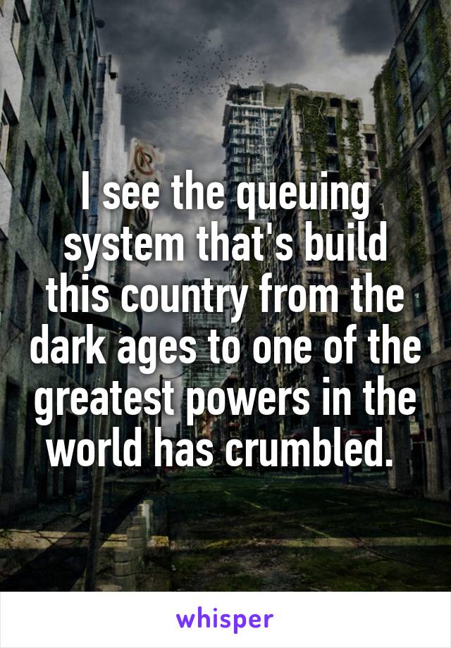 I see the queuing system that's build this country from the dark ages to one of the greatest powers in the world has crumbled. 