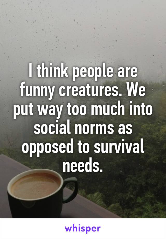 I think people are funny creatures. We put way too much into social norms as opposed to survival needs.