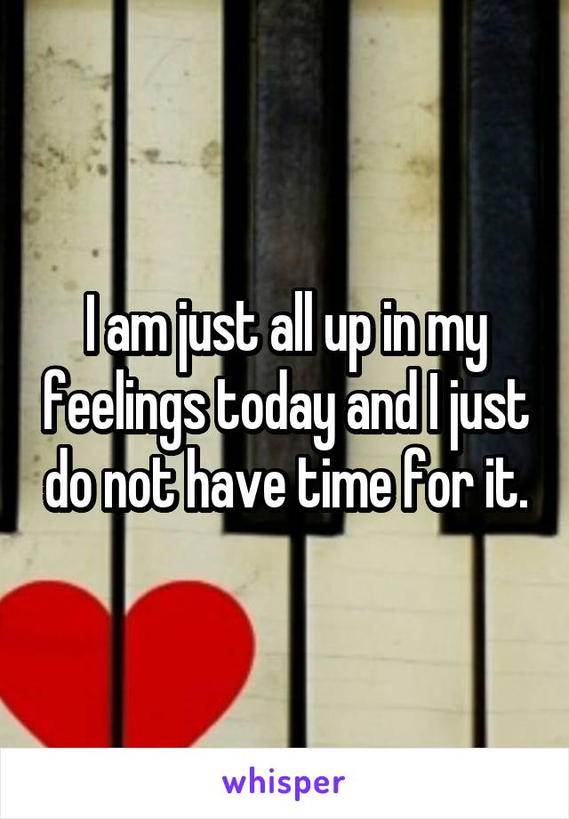 I am just all up in my feelings today and I just do not have time for it.