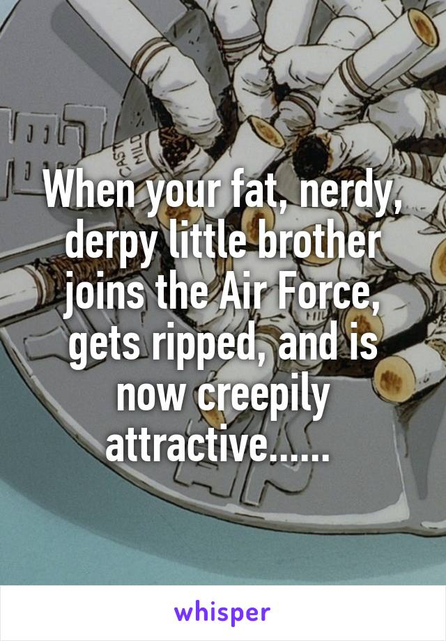 When your fat, nerdy, derpy little brother joins the Air Force, gets ripped, and is now creepily attractive...... 