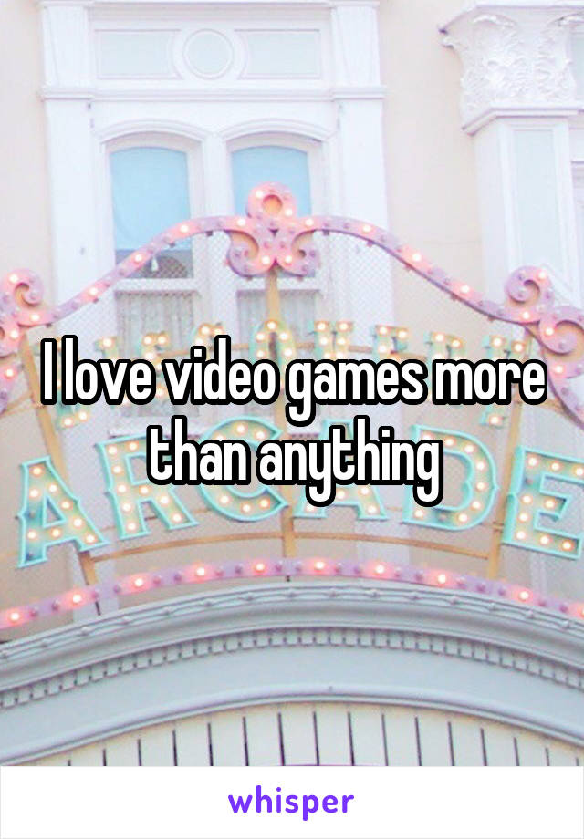 I love video games more than anything