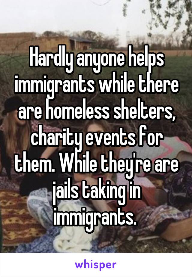 Hardly anyone helps immigrants while there are homeless shelters, charity events for them. While they're are jails taking in immigrants. 