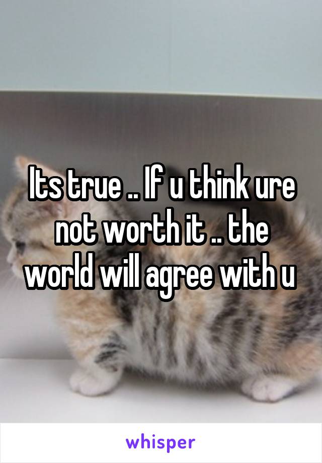 Its true .. If u think ure not worth it .. the world will agree with u 