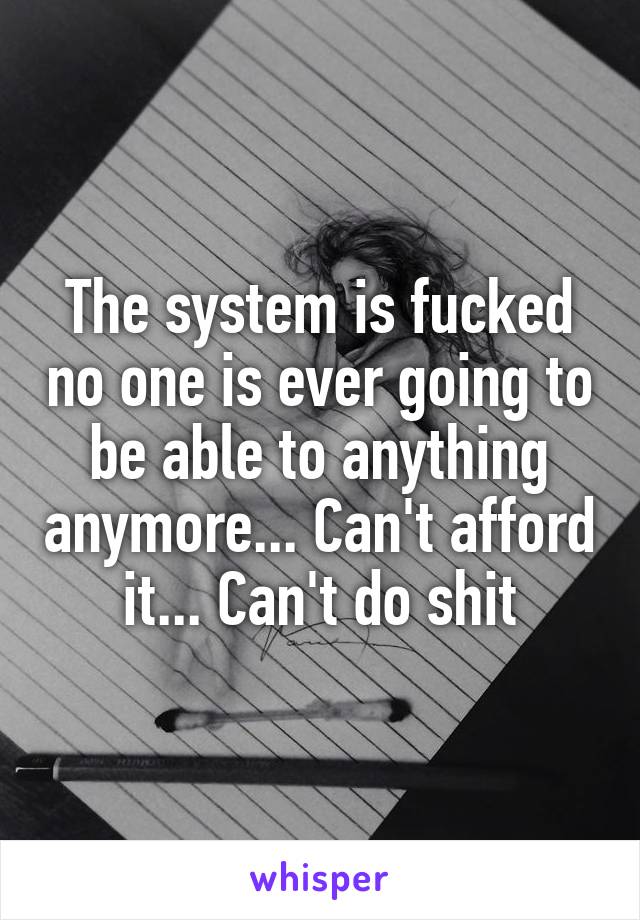 The system is fucked no one is ever going to be able to anything anymore... Can't afford it... Can't do shit