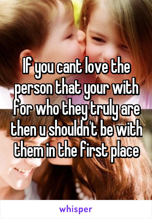 If you cant love the person that your with for who they truly are then u shouldn't be with them in the first place