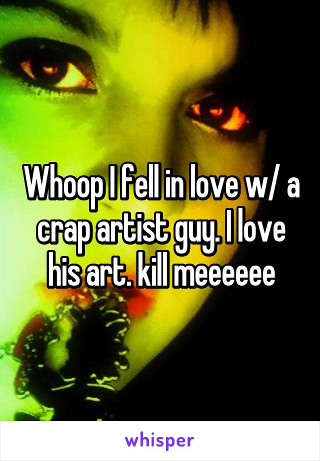 Whoop I fell in love w/ a crap artist guy. I love his art. kill meeeeee