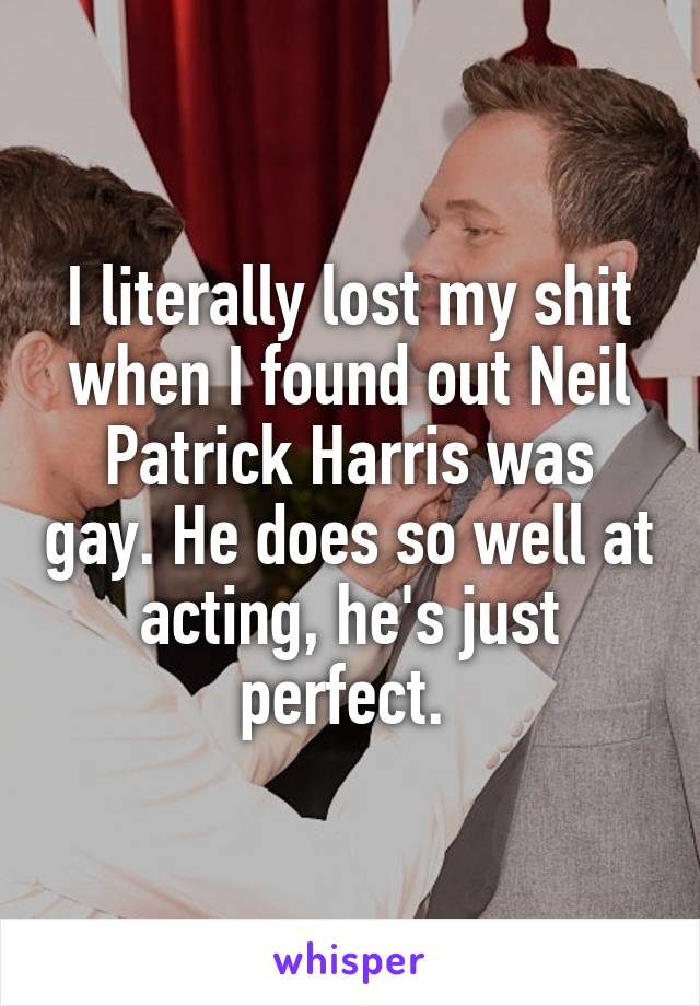 I literally lost my shit when I found out Neil Patrick Harris was gay. He does so well at acting, he's just perfect. 