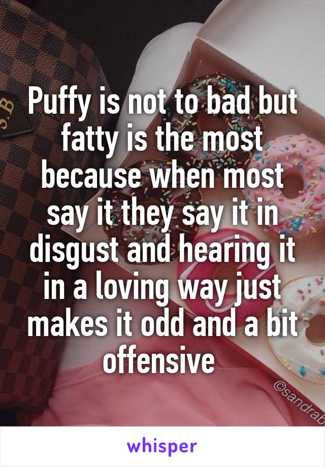 Puffy is not to bad but fatty is the most because when most say it they say it in disgust and hearing it in a loving way just makes it odd and a bit offensive 