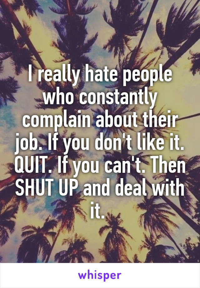 I really hate people who constantly complain about their job. If you don't like it. QUIT. If you can't. Then SHUT UP and deal with it. 