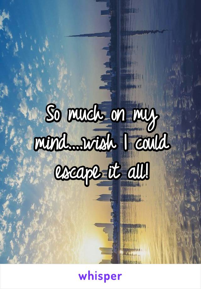 So much on my mind....wish I could escape it all!