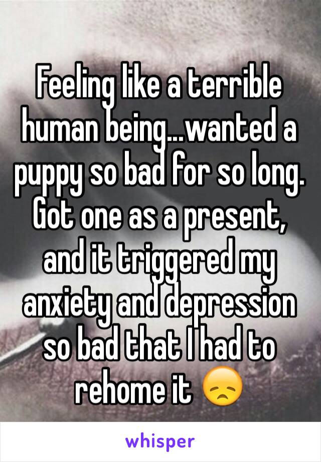 Feeling like a terrible human being...wanted a puppy so bad for so long. Got one as a present, and it triggered my anxiety and depression so bad that I had to rehome it 😞