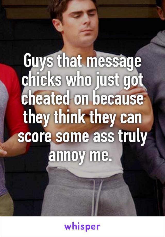 Guys that message chicks who just got cheated on because they think they can score some ass truly annoy me. 
