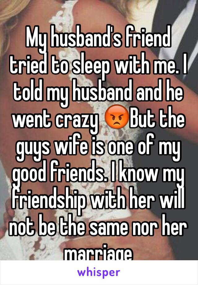 My husband's friend tried to sleep with me. I told my husband and he went crazy 😡But the guys wife is one of my good friends. I know my friendship with her will not be the same nor her marriage 