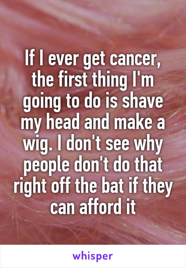 If I ever get cancer, the first thing I'm going to do is shave my head and make a wig. I don't see why people don't do that right off the bat if they can afford it