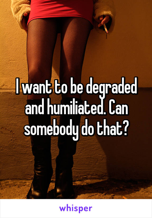 I want to be degraded and humiliated. Can somebody do that?