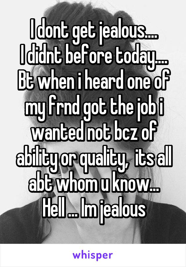 I dont get jealous....
I didnt before today....
Bt when i heard one of my frnd got the job i wanted not bcz of ability or quality,  its all abt whom u know...
Hell ... Im jealous
