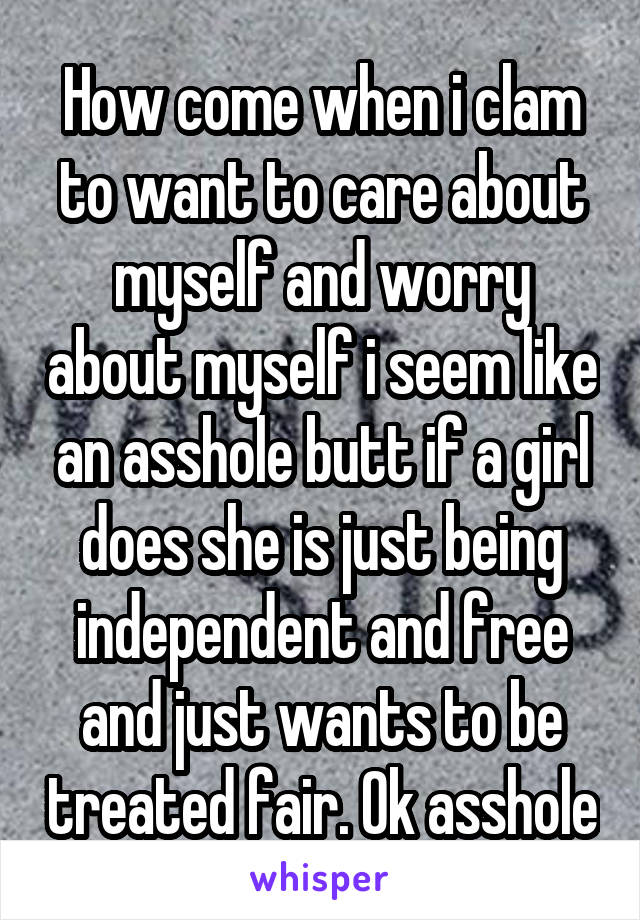 How come when i clam to want to care about myself and worry about myself i seem like an asshole butt if a girl does she is just being independent and free and just wants to be treated fair. Ok asshole