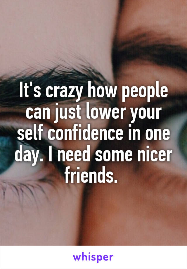 It's crazy how people can just lower your self confidence in one day. I need some nicer friends. 