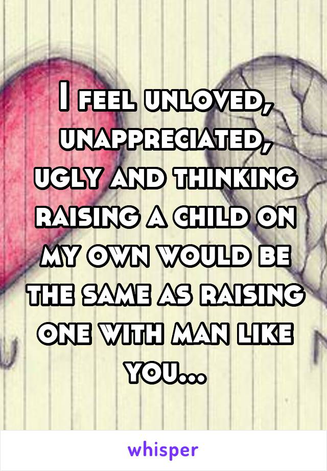 I feel unloved, unappreciated, ugly and thinking raising a child on my own would be the same as raising one with man like you...