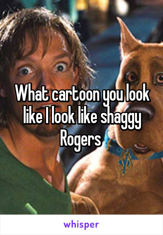 What cartoon you look like I look like shaggy Rogers 