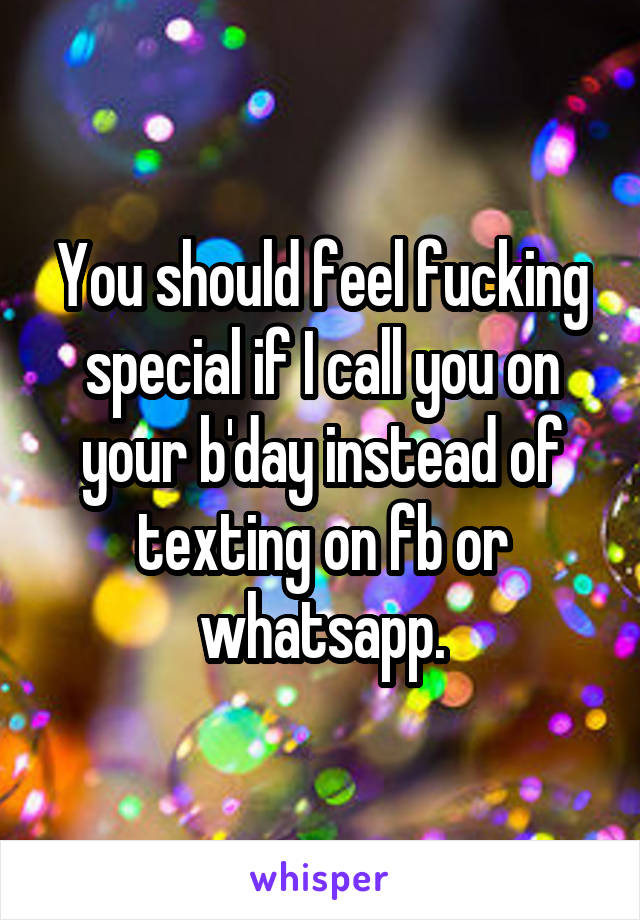 You should feel fucking special if I call you on your b'day instead of texting on fb or whatsapp.