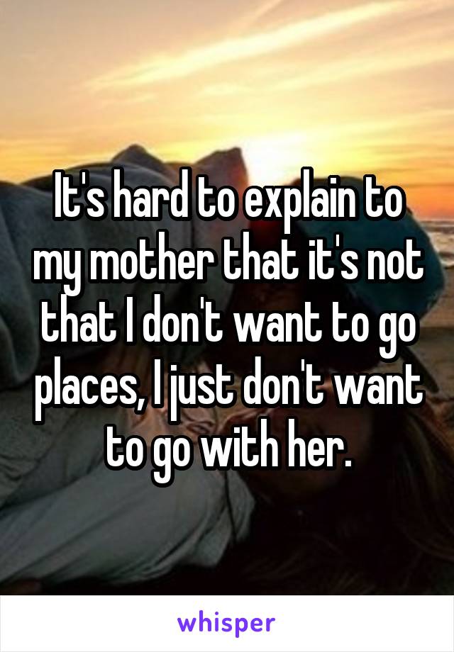 It's hard to explain to my mother that it's not that I don't want to go places, I just don't want to go with her.