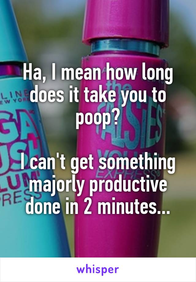 Ha, I mean how long does it take you to poop?

I can't get something majorly productive done in 2 minutes...