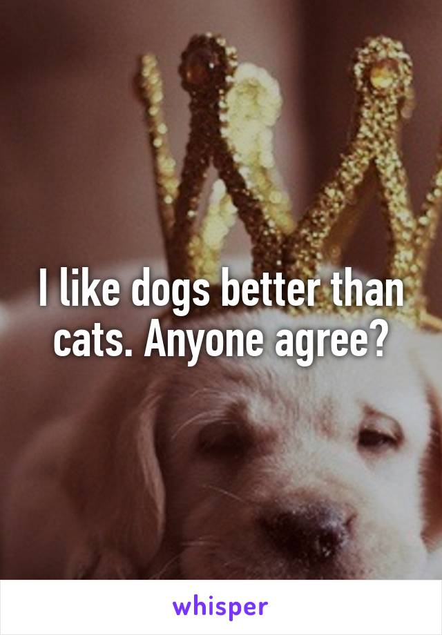 I like dogs better than cats. Anyone agree?