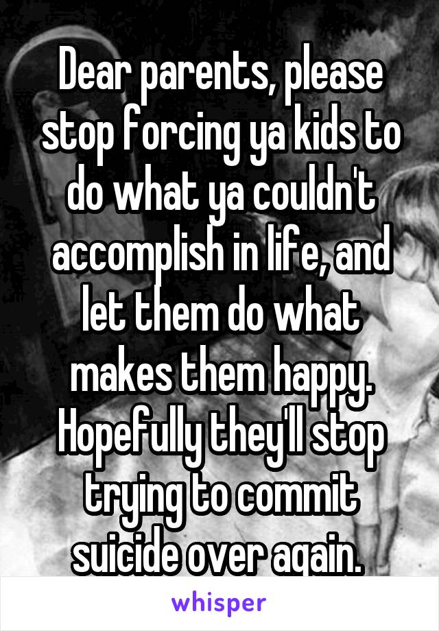 Dear parents, please stop forcing ya kids to do what ya couldn't accomplish in life, and let them do what makes them happy. Hopefully they'll stop trying to commit suicide over again. 