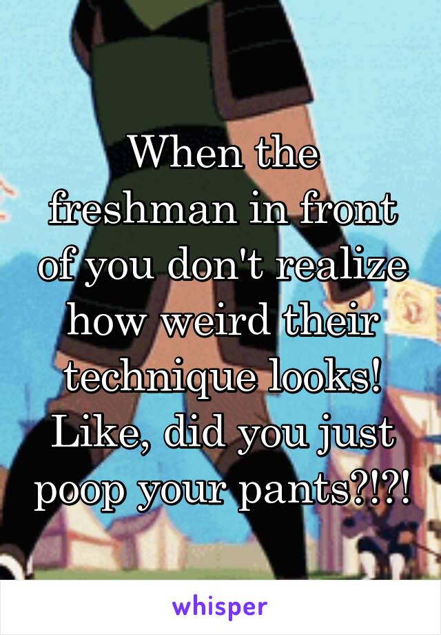 When the freshman in front of you don't realize how weird their technique looks! Like, did you just poop your pants?!?!