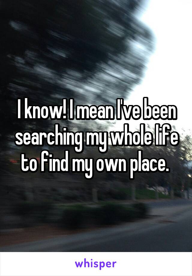 I know! I mean I've been searching my whole life to find my own place. 