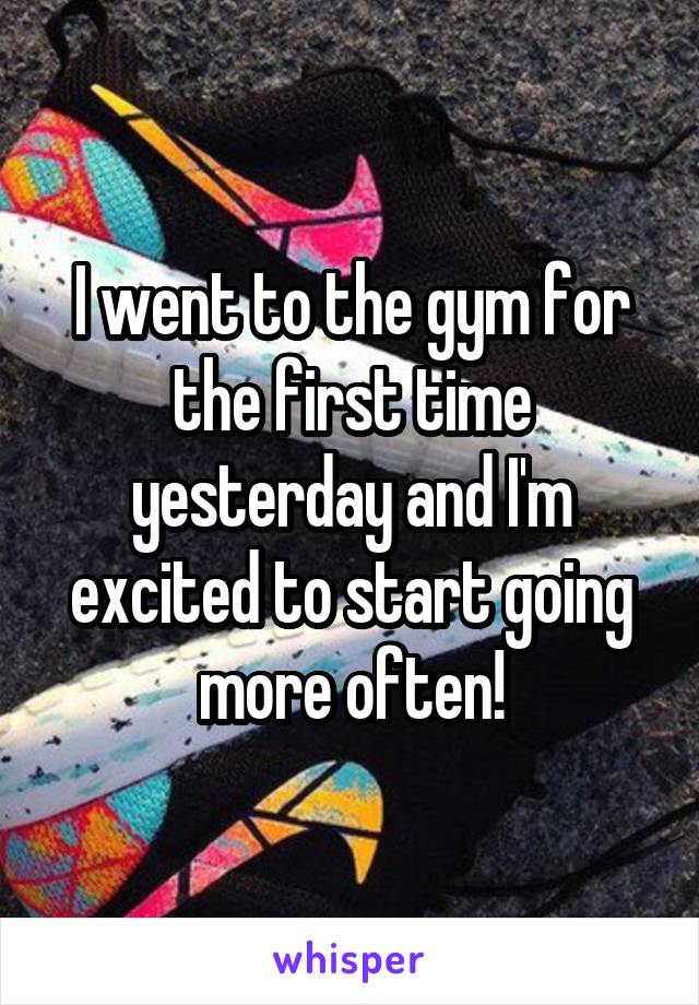 I went to the gym for the first time yesterday and I'm excited to start going more often!