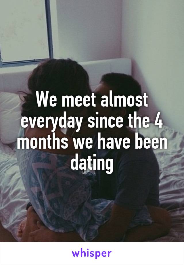 We meet almost everyday since the 4 months we have been dating