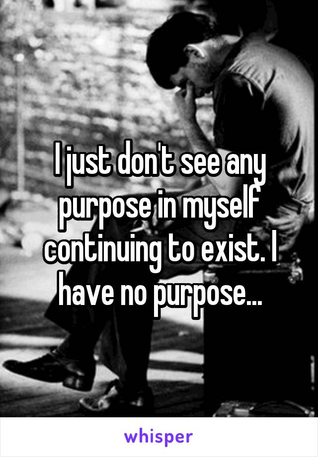 I just don't see any purpose in myself continuing to exist. I have no purpose...