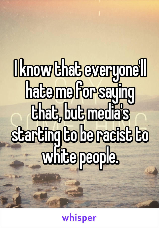 I know that everyone'll hate me for saying that, but media's starting to be racist to white people.