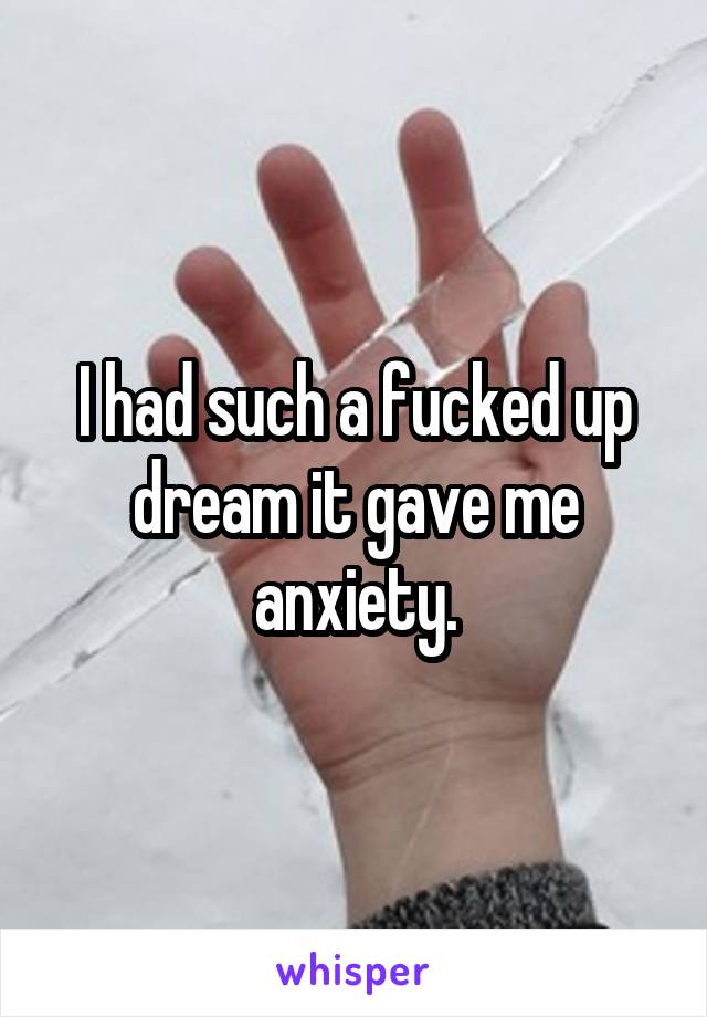 I had such a fucked up dream it gave me anxiety.