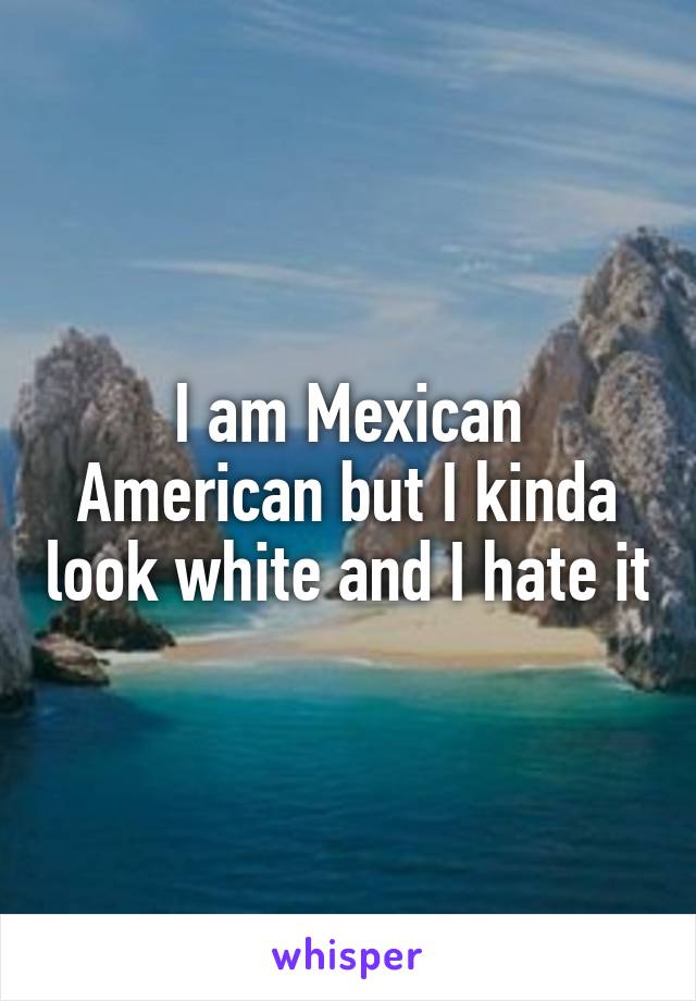 I am Mexican American but I kinda look white and I hate it