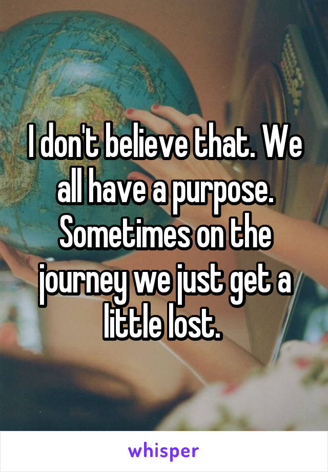 I don't believe that. We all have a purpose. Sometimes on the journey we just get a little lost. 